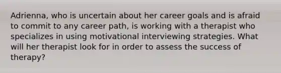 Adrienna, who is uncertain about her career goals and is afraid to commit to any career path, is working with a therapist who specializes in using motivational interviewing strategies. What will her therapist look for in order to assess the success of therapy?