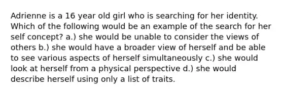 Adrienne is a 16 year old girl who is searching for her identity. Which of the following would be an example of the search for her self concept? a.) she would be unable to consider the views of others b.) she would have a broader view of herself and be able to see various aspects of herself simultaneously c.) she would look at herself from a physical perspective d.) she would describe herself using only a list of traits.