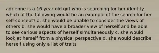 adrienne is a 16 year old girl who is searching for her identity. which of the following would be an example of the search for her self-concept? a. she would be unable to consider the views of others b. she would have a broader view of herself and be able to see carious aspects of herself simultaneously c. she would look at herself from a physical perspective d. she would describe herself using only a list of traits