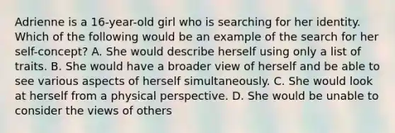 Adrienne is a 16-year-old girl who is searching for her identity. Which of the following would be an example of the search for her self-concept? A. She would describe herself using only a list of traits. B. She would have a broader view of herself and be able to see various aspects of herself simultaneously. C. She would look at herself from a physical perspective. D. She would be unable to consider the views of others