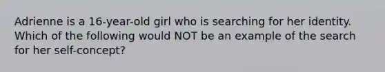 Adrienne is a 16-year-old girl who is searching for her identity. Which of the following would NOT be an example of the search for her self-concept?