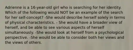 Adrienne is a 16-year-old girl who is searching for her identity. Which of the following would NOT be an example of the search for her self-concept? -She would describe herself solely in terms of physical characteristics. - She would have a broader view of herself, and be able to see various aspects of herself simultaneously. -She would look at herself from a psychological perspective. -She would be able to consider both her views and the views of others.