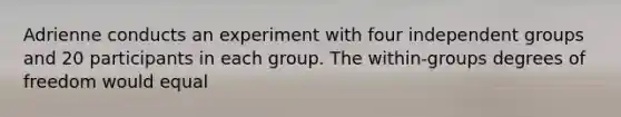 Adrienne conducts an experiment with four independent groups and 20 participants in each group. The within-groups degrees of freedom would equal