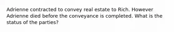 Adrienne contracted to convey real estate to Rich. However Adrienne died before the conveyance is completed. What is the status of the parties?