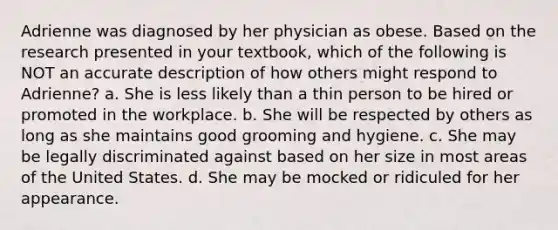 Adrienne was diagnosed by her physician as obese. Based on the research presented in your textbook, which of the following is NOT an accurate description of how others might respond to Adrienne? a. She is less likely than a thin person to be hired or promoted in the workplace. b. She will be respected by others as long as she maintains good grooming and hygiene. c. She may be legally discriminated against based on her size in most areas of the United States. d. She may be mocked or ridiculed for her appearance.