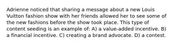 Adrienne noticed that sharing a message about a new Louis Vuitton fashion show with her friends allowed her to see some of the new fashions before the show took place. This type of content seeding is an example of: A) a value-added incentive. B) a financial incentive. C) creating a brand advocate. D) a contest.