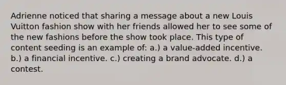 Adrienne noticed that sharing a message about a new Louis Vuitton fashion show with her friends allowed her to see some of the new fashions before the show took place. This type of content seeding is an example of: a.) a value-added incentive. b.) a financial incentive. c.) creating a brand advocate. d.) a contest.