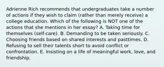 Adrienne Rich recommends that undergraduates take a number of actions if they wish to claim (rather than merely receive) a college education. Which of the following is NOT one of the actions that she mentions in her essay? A. Taking time for themselves (self-care). B. Demanding to be taken seriously. C. Choosing friends based on shared interests and pasttimes. D. Refusing to sell their talents short to avoid conflict or confrontation. E. Insisting on a life of meaningful work, love, and friendship.