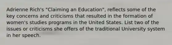 Adrienne Rich's "Claiming an Education", reflects some of the key concerns and criticisms that resulted in the formation of women's studies programs in the United States. List two of the issues or criticisms she offers of the traditional University system in her speech.