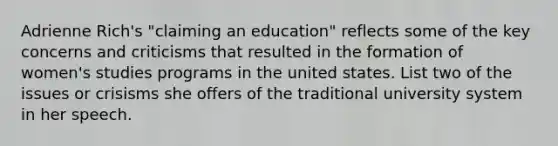 Adrienne Rich's "claiming an education" reflects some of the key concerns and criticisms that resulted in the formation of women's studies programs in the united states. List two of the issues or crisisms she offers of the traditional university system in her speech.