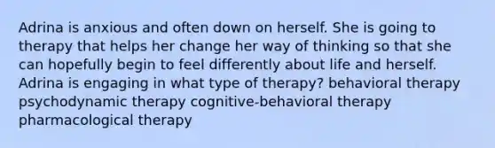 Adrina is anxious and often down on herself. She is going to therapy that helps her change her way of thinking so that she can hopefully begin to feel differently about life and herself. Adrina is engaging in what type of therapy? behavioral therapy psychodynamic therapy cognitive-behavioral therapy pharmacological therapy