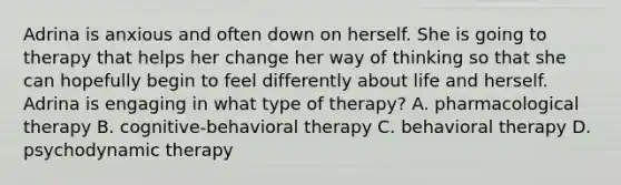 Adrina is anxious and often down on herself. She is going to therapy that helps her change her way of thinking so that she can hopefully begin to feel differently about life and herself. Adrina is engaging in what type of therapy? A. pharmacological therapy B. cognitive-behavioral therapy C. behavioral therapy D. psychodynamic therapy