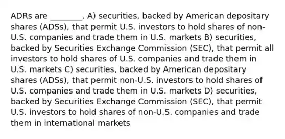 ADRs are ________. A) securities, backed by American depositary shares (ADSs), that permit U.S. investors to hold shares of non-U.S. companies and trade them in U.S. markets B) securities, backed by Securities Exchange Commission (SEC), that permit all investors to hold shares of U.S. companies and trade them in U.S. markets C) securities, backed by American depositary shares (ADSs), that permit non-U.S. investors to hold shares of U.S. companies and trade them in U.S. markets D) securities, backed by Securities Exchange Commission (SEC), that permit U.S. investors to hold shares of non-U.S. companies and trade them in international markets