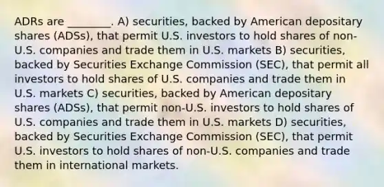 ADRs are ________. A) securities, backed by American depositary shares (ADSs), that permit U.S. investors to hold shares of non-U.S. companies and trade them in U.S. markets B) securities, backed by Securities Exchange Commission (SEC), that permit all investors to hold shares of U.S. companies and trade them in U.S. markets C) securities, backed by American depositary shares (ADSs), that permit non-U.S. investors to hold shares of U.S. companies and trade them in U.S. markets D) securities, backed by Securities Exchange Commission (SEC), that permit U.S. investors to hold shares of non-U.S. companies and trade them in international markets.