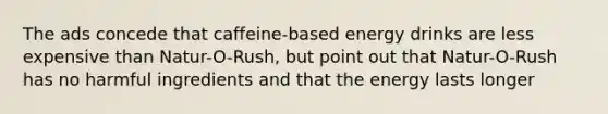 The ads concede that caffeine-based energy drinks are less expensive than Natur-O-Rush, but point out that Natur-O-Rush has no harmful ingredients and that the energy lasts longer