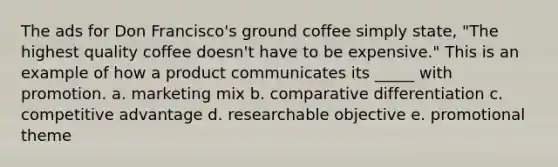 The ads for Don Francisco's ground coffee simply state, "The highest quality coffee doesn't have to be expensive." This is an example of how a product communicates its _____ with promotion. a. marketing mix b. comparative differentiation c. competitive advantage d. researchable objective e. promotional theme