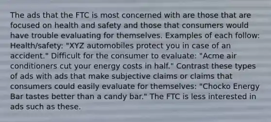 The ads that the FTC is most concerned with are those that are focused on health and safety and those that consumers would have trouble evaluating for themselves. Examples of each follow: Health/safety: "XYZ automobiles protect you in case of an accident." Difficult for the consumer to evaluate: "Acme air conditioners cut your energy costs in half." Contrast these types of ads with ads that make subjective claims or claims that consumers could easily evaluate for themselves: "Chocko Energy Bar tastes better than a candy bar." The FTC is less interested in ads such as these.