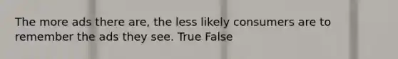 The more ads there are, the less likely consumers are to remember the ads they see. True False