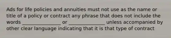 Ads for life policies and annuities must not use as the name or title of a policy or contract any phrase that does not include the words ________________ or _______________ unless accompanied by other clear language indicating that it is that type of contract