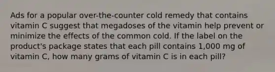 Ads for a popular over-the-counter cold remedy that contains vitamin C suggest that megadoses of the vitamin help prevent or minimize the effects of the common cold. If the label on the product's package states that each pill contains 1,000 mg of vitamin C, how many grams of vitamin C is in each pill?