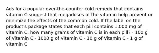 Ads for a popular over-the-counter cold remedy that contains vitamin C suggest that megadoses of the vitamin help prevent or minimize the effects of the common cold. If the label on the product's package states that each pill contains 1,000 mg of vitamin C, how many grams of vitamin C is in each pill? - 100 g of Vitamin C - 1000 g of Vitamin C - 10 g of Vitamin C - 1 g of vitamin C