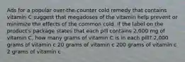 Ads for a popular over-the-counter cold remedy that contains vitamin C suggest that megadoses of the vitamin help prevent or minimize the effects of the common cold. If the label on the product's package states that each pill contains 2,000 mg of vitamin C, how many grams of vitamin C is in each pill? 2,000 grams of vitamin c 20 grams of vitamin c 200 grams of vitamin c 2 grams of vitamin c