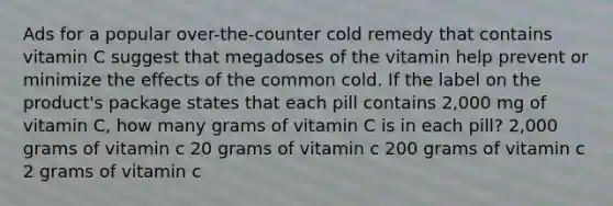 Ads for a popular over-the-counter cold remedy that contains vitamin C suggest that megadoses of the vitamin help prevent or minimize the effects of the common cold. If the label on the product's package states that each pill contains 2,000 mg of vitamin C, how many grams of vitamin C is in each pill? 2,000 grams of vitamin c 20 grams of vitamin c 200 grams of vitamin c 2 grams of vitamin c