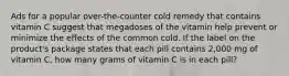 Ads for a popular over-the-counter cold remedy that contains vitamin C suggest that megadoses of the vitamin help prevent or minimize the effects of the common cold. If the label on the product's package states that each pill contains 2,000 mg of vitamin C, how many grams of vitamin C is in each pill?