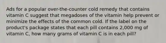 Ads for a popular over-the-counter cold remedy that contains vitamin C suggest that megadoses of the vitamin help prevent or minimize the effects of the common cold. If the label on the product's package states that each pill contains 2,000 mg of vitamin C, how many grams of vitamin C is in each pill?