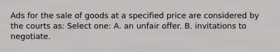 Ads for the sale of goods at a specified price are considered by the courts as: Select one: A. an unfair offer. B. invitations to negotiate.