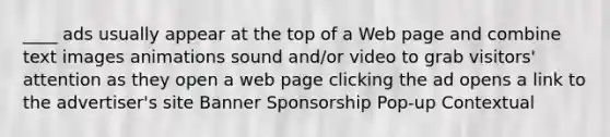 ​____ ads usually appear at the top of a Web page and combine text images animations sound and/or video to grab visitors' attention as they open a web page clicking the ad opens a link to the advertiser's site Banner Sponsorship Pop-up Contextual