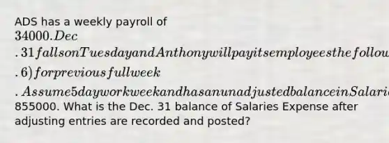 ADS has a weekly payroll of 34000. Dec. 31 falls on Tuesday and Anthony will pay its employees the following Monday (Jan. 6) for previous full week. Assume 5 day workweek and has an unadjusted balance in Salaries Expense of855000. What is the Dec. 31 balance of Salaries Expense after adjusting entries are recorded and posted?