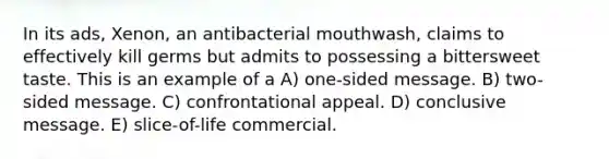 In its ads, Xenon, an antibacterial mouthwash, claims to effectively kill germs but admits to possessing a bittersweet taste. This is an example of a A) one-sided message. B) two-sided message. C) confrontational appeal. D) conclusive message. E) slice-of-life commercial.