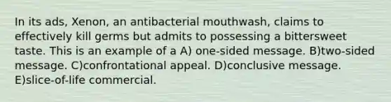 In its ads, Xenon, an antibacterial mouthwash, claims to effectively kill germs but admits to possessing a bittersweet taste. This is an example of a A) one-sided message. B)two-sided message. C)confrontational appeal. D)conclusive message. E)slice-of-life commercial.