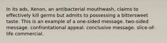 In its ads, Xenon, an antibacterial mouthwash, claims to effectively kill germs but admits to possessing a bittersweet taste. This is an example of a one-sided message. two-sided message. confrontational appeal. conclusive message. slice-of-life commercial.