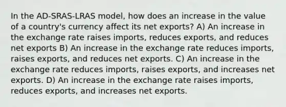 In the AD-SRAS-LRAS model, how does an increase in the value of a country's currency affect its net exports? A) An increase in the exchange rate raises imports, reduces exports, and reduces net exports B) An increase in the exchange rate reduces imports, raises exports, and reduces net exports. C) An increase in the exchange rate reduces imports, raises exports, and increases net exports. D) An increase in the exchange rate raises imports, reduces exports, and increases net exports.