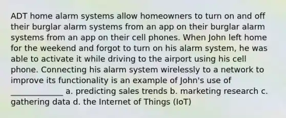 ADT home alarm systems allow homeowners to turn on and off their burglar alarm systems from an app on their burglar alarm systems from an app on their cell phones. When John left home for the weekend and forgot to turn on his alarm system, he was able to activate it while driving to the airport using his cell phone. Connecting his alarm system wirelessly to a network to improve its functionality is an example of John's use of _____________ a. predicting sales trends b. marketing research c. gathering data d. the Internet of Things (IoT)