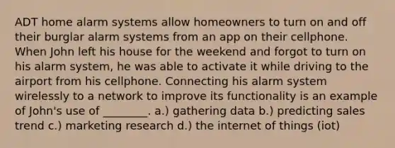 ADT home alarm systems allow homeowners to turn on and off their burglar alarm systems from an app on their cellphone. When John left his house for the weekend and forgot to turn on his alarm system, he was able to activate it while driving to the airport from his cellphone. Connecting his alarm system wirelessly to a network to improve its functionality is an example of John's use of ________. a.) gathering data b.) predicting sales trend c.) marketing research d.) the internet of things (iot)