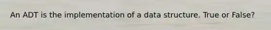 An ADT is the implementation of a data structure. True or False?