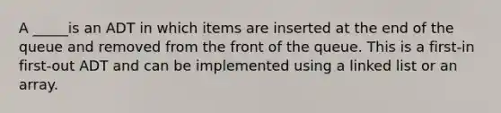 A _____is an ADT in which items are inserted at the end of the queue and removed from the front of the queue. This is a first-in first-out ADT and can be implemented using a linked list or an array.