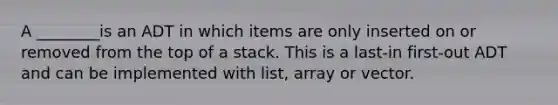 A ________is an ADT in which items are only inserted on or removed from the top of a stack. This is a last-in first-out ADT and can be implemented with list, array or vector.