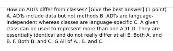 How do ADTs differ from classes? [Give the best answer] (1 point) A. ADTs include data but not methods B. ADTs are language-independent whereas classes are language-specific C. A given class can be used to represent more than one ADT D. They are essentially identical and do not really differ at all E. Both A. and B. F. Both B. and C. G.All of A., B. and C.