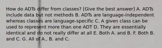 How do ADTs differ from classes? [Give the best answer] A. ADTs include data but not methods B. ADTs are language-independent whereas classes are language-specific C. A given class can be used to represent more than one ADT D. They are essentially identical and do not really differ at all E. Both A. and B. F. Both B. and C. G. All of A., B. and C.