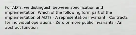 For ADTs, we distinguish between specification and implementation. Which of the following form part of the implementation of ADT? - A representation invariant - Contracts for individual operations - Zero or more public invariants - An abstract function