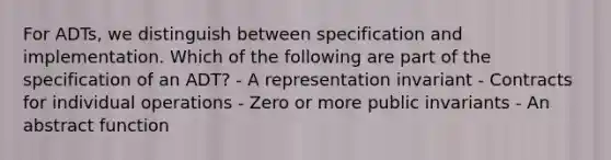 For ADTs, we distinguish between specification and implementation. Which of the following are part of the specification of an ADT? - A representation invariant - Contracts for individual operations - Zero or more public invariants - An abstract function