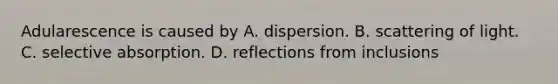 Adularescence is caused by A. dispersion. B. scattering of light. C. selective absorption. D. reflections from inclusions