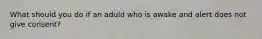 What should you do if an aduld who is awake and alert does not give consent?