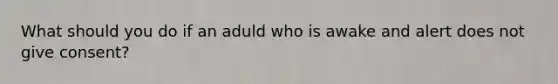 What should you do if an aduld who is awake and alert does not give consent?