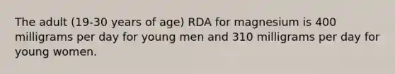 The adult (19-30 years of age) RDA for magnesium is 400 milligrams per day for young men and 310 milligrams per day for young women.