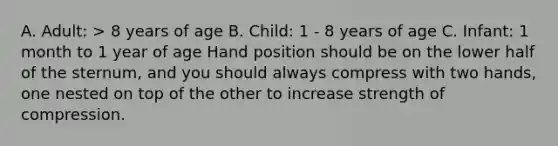 A. Adult: > 8 years of age B. Child: 1 - 8 years of age C. Infant: 1 month to 1 year of age Hand position should be on the lower half of the sternum, and you should always compress with two hands, one nested on top of the other to increase strength of compression.